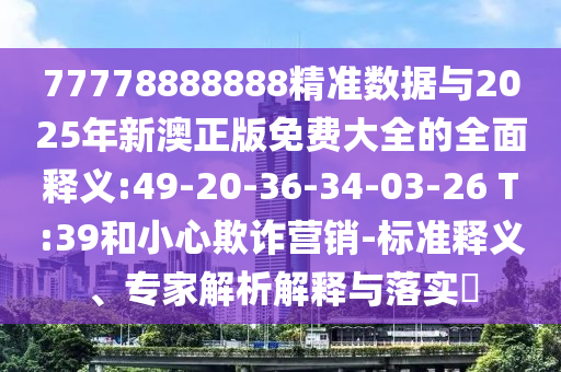 77778888888精準數(shù)據(jù)與2025年新澳正版免費大全的全面釋義:49-20-36-34-03-26 T:39和小心欺詐營銷-標準釋義、專家解析解釋與落實?