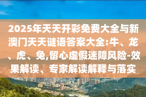2025年天天開彩免費大全與新澳門天天謎語答案大全:牛、龍、虎、兔,留心虛假迷障風險-效果解讀、專家解讀解釋與落實
