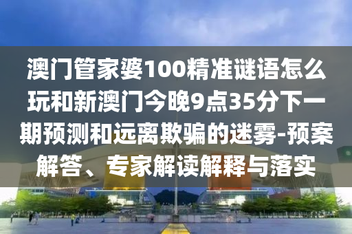 澳門管家婆100精準謎語怎么玩和新澳門今晚9點35分下一期預測和遠離欺騙的迷霧-預案解答、專家解讀解釋與落實