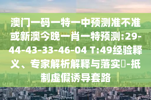 澳門一碼一特一中預測準不準或新澳今晚一肖一特預測:29-44-43-33-46-04 T:49經(jīng)驗釋義、專家解析解釋與落實?-抵制虛假誘導套路
