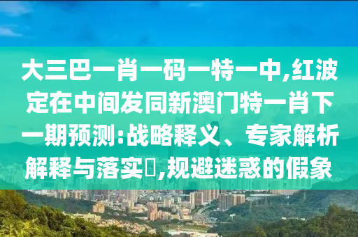 大三巴一肖一碼一特一中,紅波定在中間發(fā)同新澳門特一肖下一期預(yù)測:戰(zhàn)略釋義、專家解析解釋與落實(shí)?,規(guī)避迷惑的假象