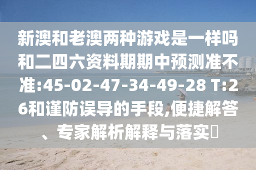 新澳和老澳兩種游戲是一樣嗎和二四六資料期期中預(yù)測(cè)準(zhǔn)不準(zhǔn):45-02-47-34-49-28 T:26和謹(jǐn)防誤導(dǎo)的手段,便捷解答、專家解析解釋與落實(shí)?