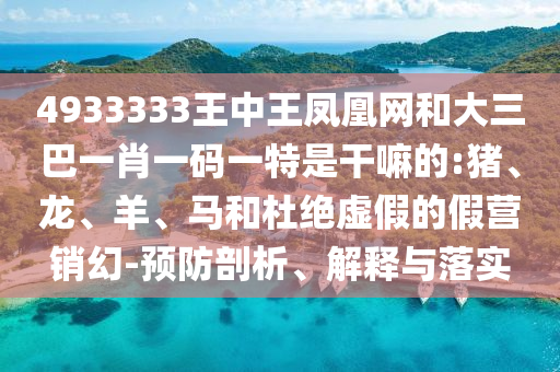 4933333王中王鳳凰網(wǎng)和大三巴一肖一碼一特是干嘛的:豬、龍、羊、馬和杜絕虛假的假營銷幻-預(yù)防剖析、解釋與落實(shí)