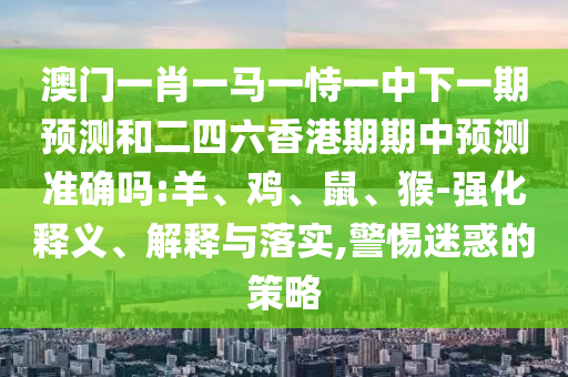 澳門一肖一馬一恃一中下一期預(yù)測和二四六香港期期中預(yù)測準(zhǔn)確嗎:羊、雞、鼠、猴-強(qiáng)化釋義、解釋與落實(shí),警惕迷惑的策略