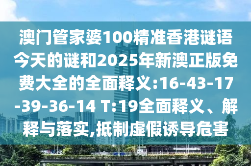 澳門管家婆100精準(zhǔn)香港謎語今天的謎和2025年新澳正版免費大全的全面釋義:16-43-17-39-36-14 T:19全面釋義、解釋與落實,抵制虛假誘導(dǎo)危害