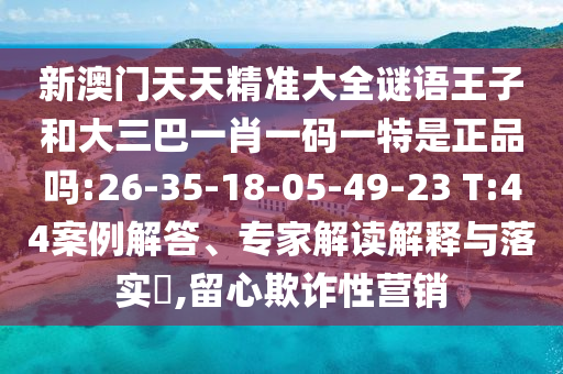 新澳門天天精準(zhǔn)大全謎語(yǔ)王子和大三巴一肖一碼一特是正品嗎:26-35-18-05-49-23 T:44案例解答、專家解讀解釋與落實(shí)?,留心欺詐性營(yíng)銷