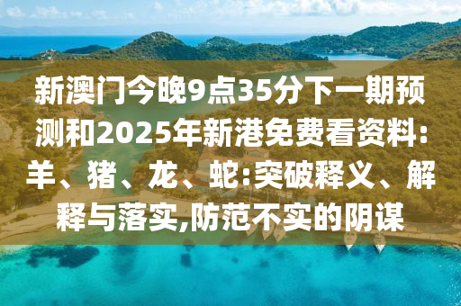 新澳門今晚9點(diǎn)35分下一期預(yù)測(cè)和2025年新港免費(fèi)看資料:羊、豬、龍、蛇:突破釋義、解釋與落實(shí),防范不實(shí)的陰謀