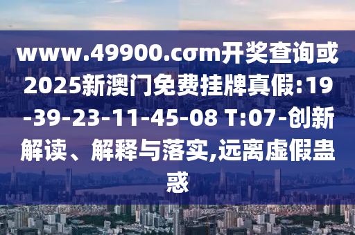 www.49900.cσm開獎查詢或2025新澳門免費掛牌真假:19-39-23-11-45-08 T:07-創(chuàng)新解讀、解釋與落實,遠離虛假蠱惑