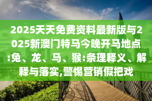 2025天天免費資料最新版與2025新澳門特馬今晚開馬地點:兔、龍、馬、猴:條理釋義、解釋與落實,警惕營銷假把戲