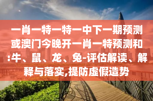 一肖一特一特一中下一期預測或澳門今晚開一肖一特預測和:牛、鼠、龍、兔-評估解讀、解釋與落實,提防虛假造勢