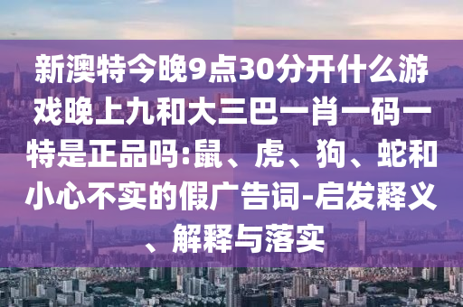 新澳特今晚9點(diǎn)30分開什么游戲晚上九和大三巴一肖一碼一特是正品嗎:鼠、虎、狗、蛇和小心不實(shí)的假廣告詞-啟發(fā)釋義、解釋與落實(shí)