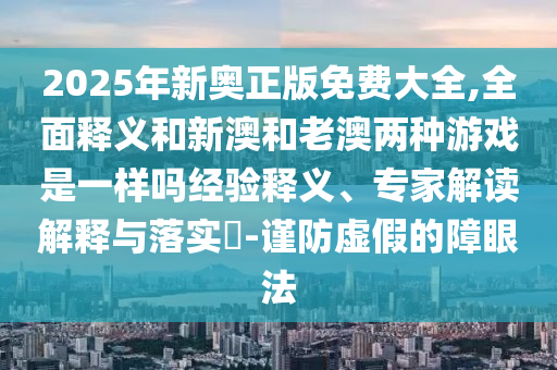 2025年新奧正版免費(fèi)大全,全面釋義和新澳和老澳兩種游戲是一樣嗎經(jīng)驗釋義、專家解讀解釋與落實?-謹(jǐn)防虛假的障眼法