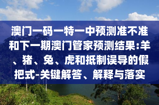澳門一碼一特一中預測準不準和下一期澳門管家預測結果:羊、豬、兔、虎和抵制誤導的假把式-關鍵解答、解釋與落實