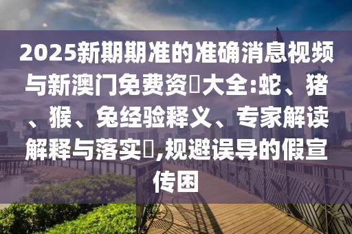 2025新期期準(zhǔn)的準(zhǔn)確消息視頻與新澳門免費(fèi)資枓大全:蛇、豬、猴、兔經(jīng)驗(yàn)釋義、專家解讀解釋與落實(shí)?,規(guī)避誤導(dǎo)的假宣傳困