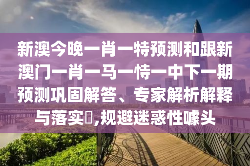 新澳今晚一肖一特預測和跟新澳門一肖一馬一恃一中下一期預測鞏固解答、專家解析解釋與落實?,規(guī)避迷惑性噱頭
