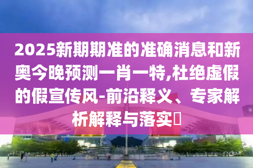 2025新期期準(zhǔn)的準(zhǔn)確消息和新奧今晚預(yù)測一肖一特,杜絕虛假的假宣傳風(fēng)-前沿釋義、專家解析解釋與落實?