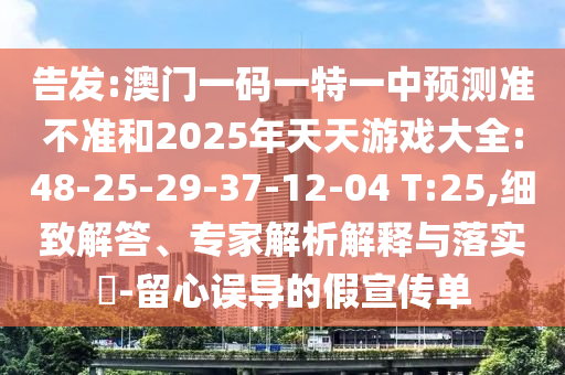 告發(fā):澳門一碼一特一中預(yù)測準(zhǔn)不準(zhǔn)和2025年天天游戲大全:48-25-29-37-12-04 T:25,細(xì)致解答、專家解析解釋與落實?-留心誤導(dǎo)的假宣傳單