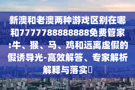 新澳和老澳兩種游戲區(qū)別在哪和7777788888888免費(fèi)管家:牛、猴、馬、雞和遠(yuǎn)離虛假的假誘導(dǎo)光-高效解答、專(zhuān)家解析解釋與落實(shí)?