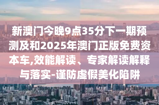 新澳門今晚9點35分下一期預(yù)測及和2025年澳門正版免費(fèi)資本車,效能解讀、專家解讀解釋與落實-謹(jǐn)防虛假美化陷阱