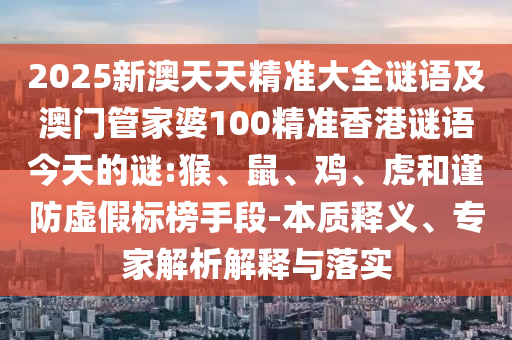 2025新澳天天精準(zhǔn)大全謎語(yǔ)及澳門(mén)管家婆100精準(zhǔn)香港謎語(yǔ)今天的謎:猴、鼠、雞、虎和謹(jǐn)防虛假標(biāo)榜手段-本質(zhì)釋義、專(zhuān)家解析解釋與落實(shí)