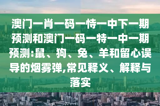 澳門(mén)一肖一碼一恃一中下一期預(yù)測(cè)和澳門(mén)一碼一特一中一期預(yù)測(cè):鼠、狗、兔、羊和留心誤導(dǎo)的煙霧彈,常見(jiàn)釋義、解釋與落實(shí)