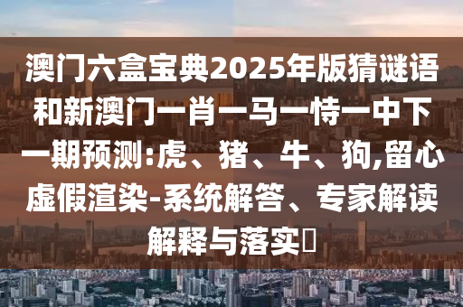 澳門六盒寶典2025年版猜謎語和新澳門一肖一馬一恃一中下一期預(yù)測:虎、豬、牛、狗,留心虛假渲染-系統(tǒng)解答、專家解讀解釋與落實?